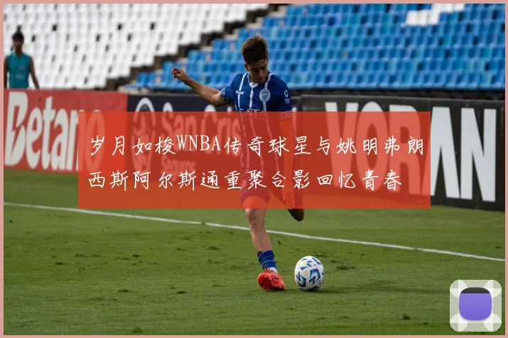 岁月如梭WNBA传奇球星与姚明弗朗西斯阿尔斯通重聚合影回忆青春