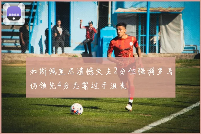 加斯佩里尼遗憾失去2分但强调罗马仍领先4分无需过于沮丧