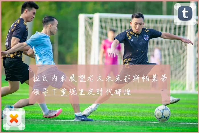 拉瓦内利展望尤文未来在斯帕莱蒂领导下重现里皮时代辉煌