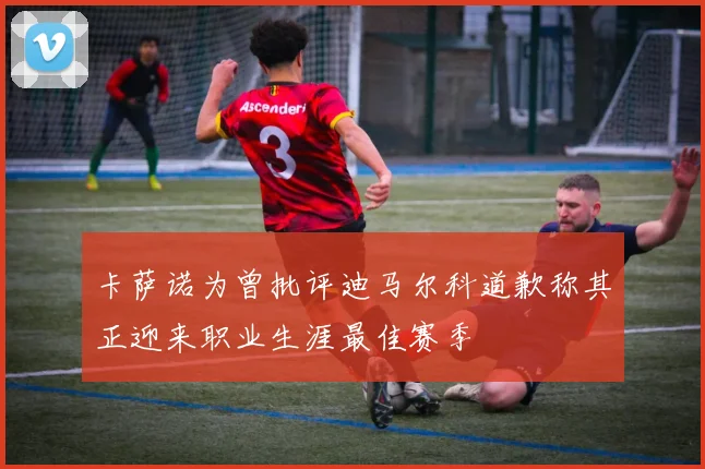 卡萨诺为曾批评迪马尔科道歉称其正迎来职业生涯最佳赛季