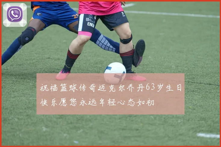 祝福篮球传奇迈克尔乔丹63岁生日快乐愿您永远年轻心态如初
