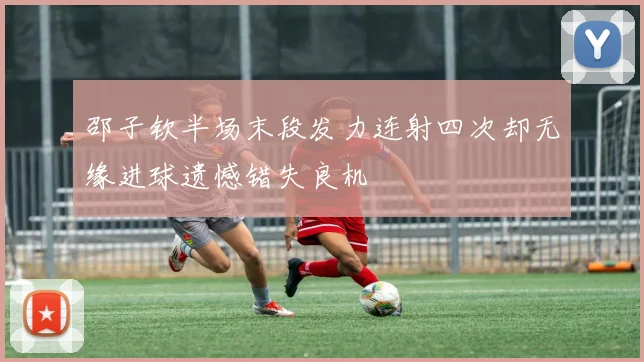 邵子钦半场末段发力连射四次却无缘进球遗憾错失良机