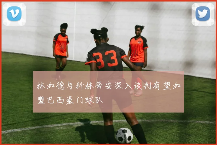 林加德与科林蒂安深入谈判有望加盟巴西豪门球队