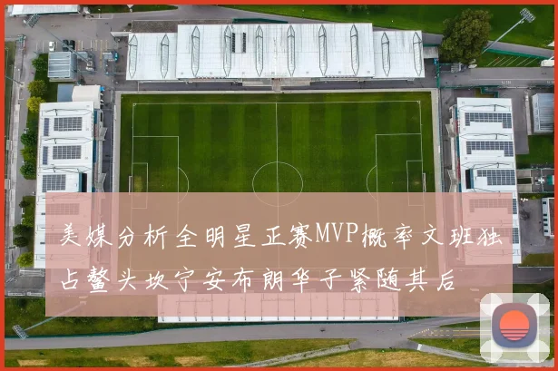 美媒分析全明星正赛MVP概率文班独占鳌头坎宁安布朗华子紧随其后