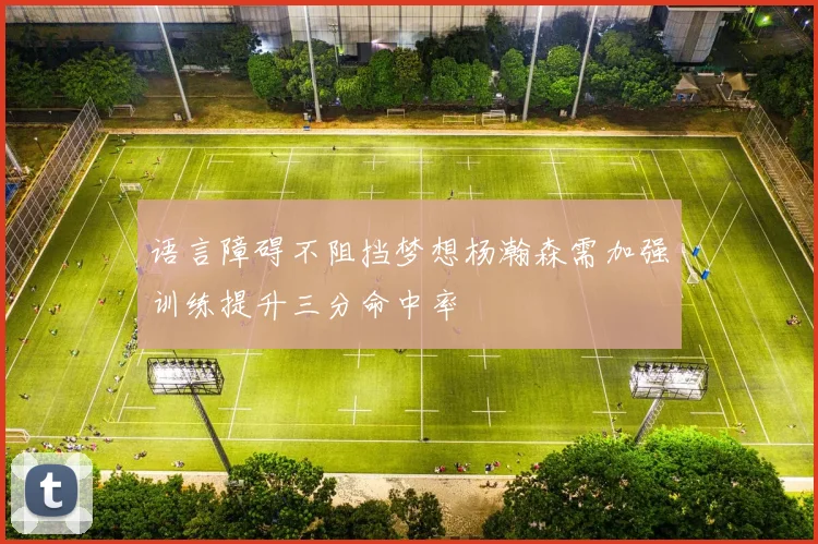 语言障碍不阻挡梦想杨瀚森需加强训练提升三分命中率