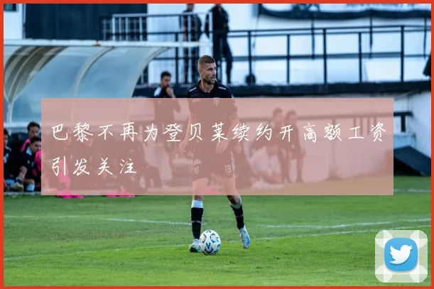 巴黎不再为登贝莱续约开高额工资引发关注
