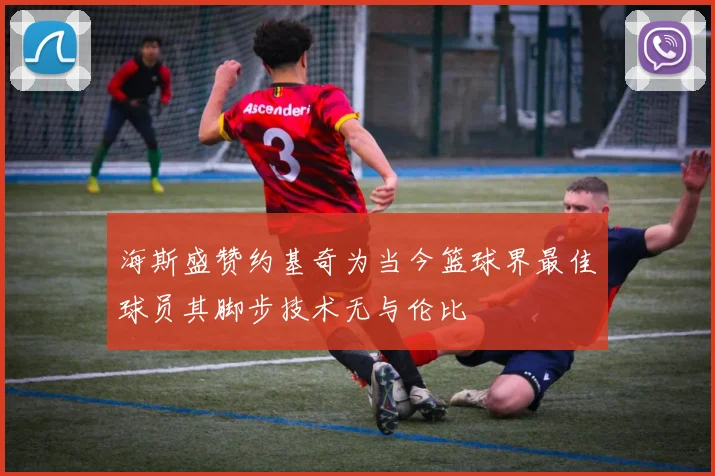 海斯盛赞约基奇为当今篮球界最佳球员其脚步技术无与伦比