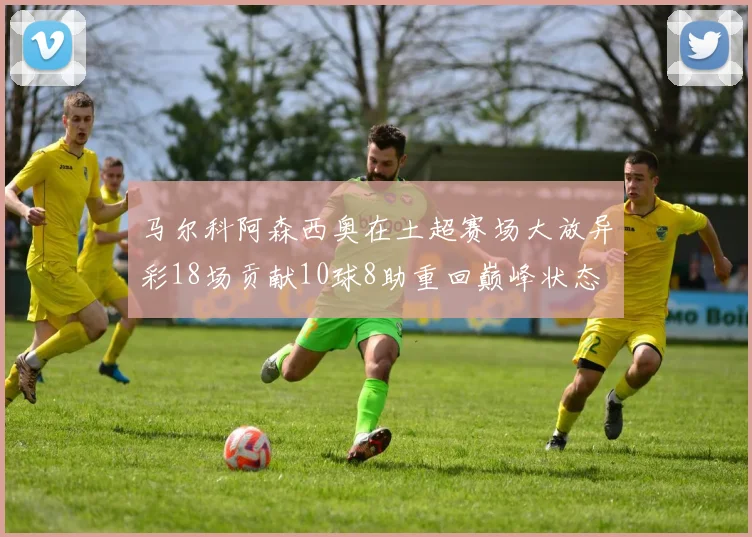 马尔科阿森西奥在土超赛场大放异彩18场贡献10球8助重回巅峰状态