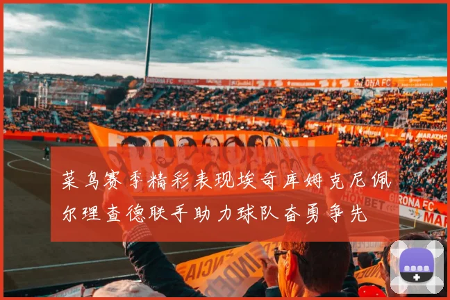 菜鸟赛季精彩表现埃奇库姆克尼佩尔理查德联手助力球队奋勇争先