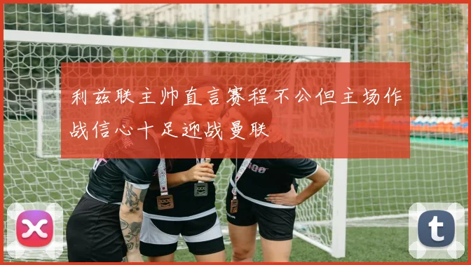 利兹联主帅直言赛程不公但主场作战信心十足迎战曼联