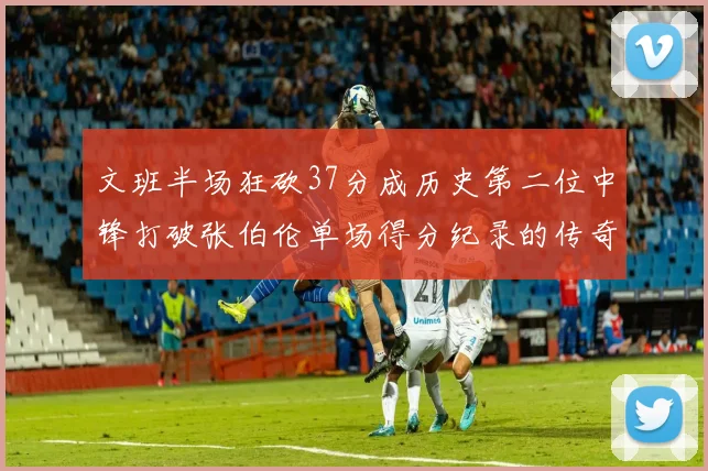 文班半场狂砍37分成历史第二位中锋打破张伯伦单场得分纪录的传奇时刻