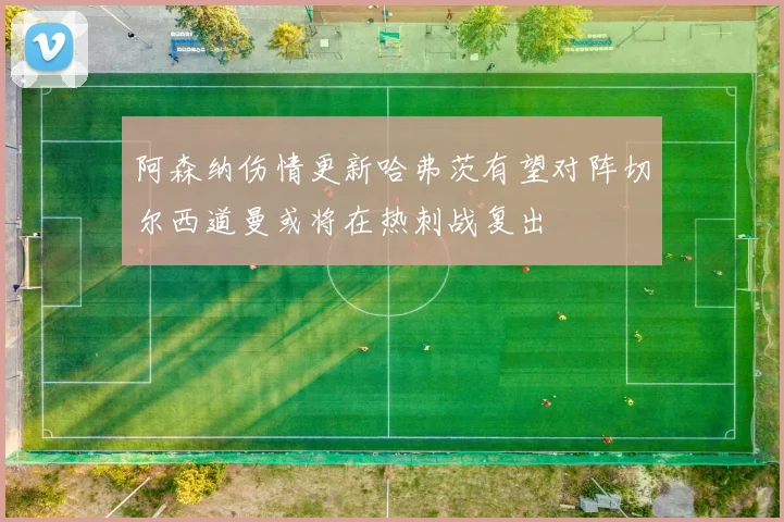 阿森纳伤情更新哈弗茨有望对阵切尔西道曼或将在热刺战复出
