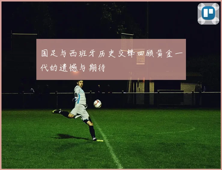 国足与西班牙历史交锋回顾黄金一代的遗憾与期待
