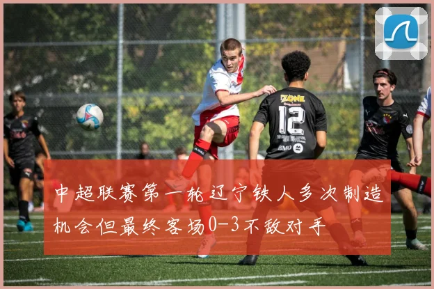 中超联赛第一轮辽宁铁人多次制造机会但最终客场0-3不敌对手