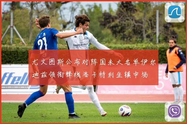 尤文图斯公布对阵国米大名单伊尔迪兹领衔锋线洛卡特利坐镇中场