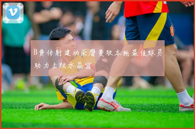 B费传射建功荣膺曼联本轮最佳球员助力击败水晶宫
