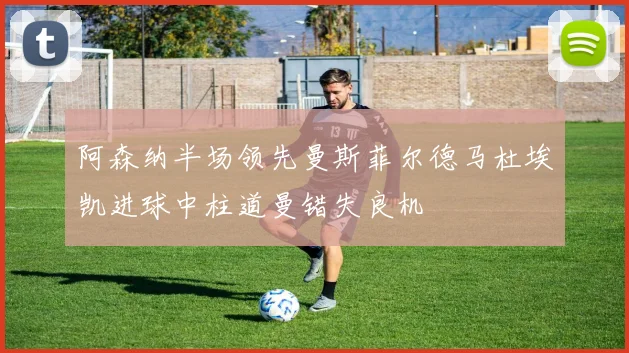 阿森纳半场领先曼斯菲尔德马杜埃凯进球中柱道曼错失良机