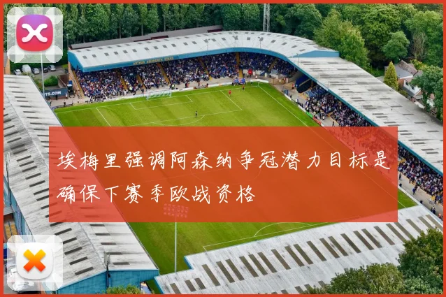 埃梅里强调阿森纳争冠潜力目标是确保下赛季欧战资格