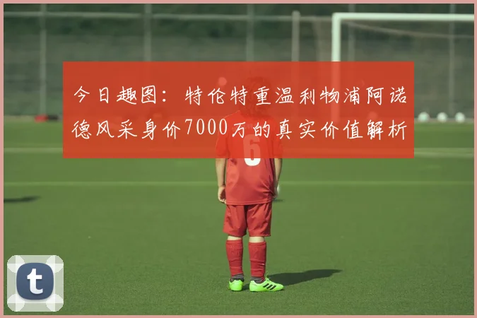 今日趣图：特伦特重温利物浦阿诺德风采身价7000万的真实价值解析
