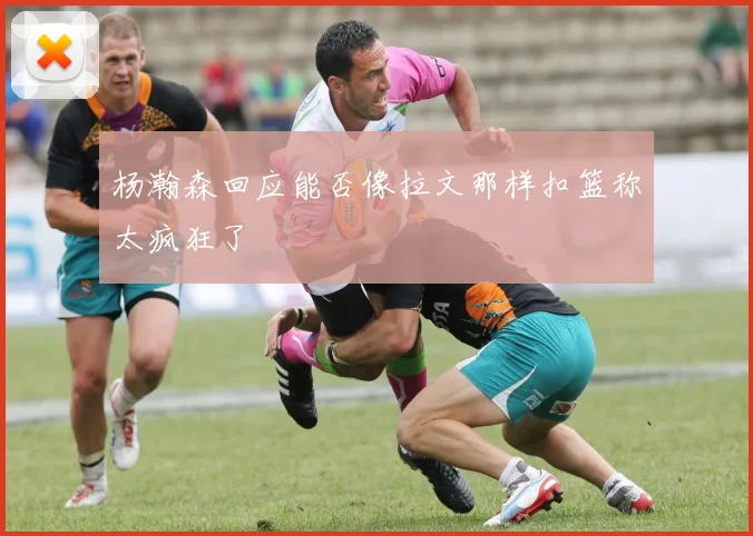 杨瀚森回应能否像拉文那样扣篮称太疯狂了