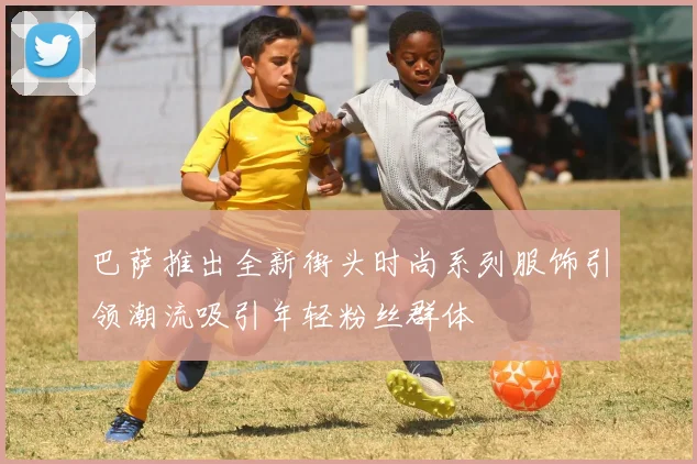 巴萨推出全新街头时尚系列服饰引领潮流吸引年轻粉丝群体